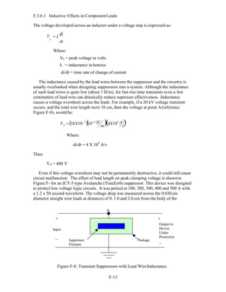 F-13 
A s
F.3.6.1 Inductive Effects in Component Leads
The voltage developed across an inductor under a voltage step is expressed as:
V  L
di
L
dt
Where:
VL = peak voltage in volts
L = inductance in henries
di/dt = time rate of change of current
The inductance caused by the lead wires between the suppressor and the circuitry is
usually overlooked when designing suppressors into a system. Although the inductance
of such lead wires is quite low (about 1 H/m), for fast rise time transients even a few
centimeters of lead wire can drastically reduce supressor effectiveness. Inductance
causes a voltage overshoot across the leads. For example, if a 20 kV voltage transient
occurs, and the total wire length were 10 cm, then the voltage at point A(reference
Figure F-8), would be:
V  10X102
106 H 4X109 A 

Where:
di/dt = 4 X 109
A/s
Thus:
VA = 400 V
Even if this voltage overshoot may not be permanently destructive, it could still cause
circuit malfunction. The effect of lead length on peak clamping voltage is shownin
Figure F- for an ICT-5 type Avalanche (TranZorb) suppressor. This device was designed
to protect low voltage logic circuits. It was pulsed at 100, 200, 300, 400 and 500 A with
a 1.2 x 50 second waveform. The voltage drop was measured across the 0.030cm
diameter straight wire leads at distances of 0, 1.0 and 2.0 cm from the body of the
+
Input
_
A
Suppressor
Element
Package
+
Output to
Device
Under
Protection
_
Figure F-8: Transient Suppressors with Lead WireInductance.
m
 