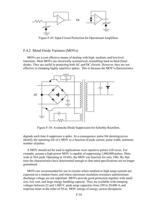 F-16 
Or
Figure F-43: Input Circuit Protection for Operational Amplifiers.
F.4.2 Metal Oxide Varistors (MOVs)
MOVs are a cost effective means of dealing with high, medium, and lowlevel
transients. Most MOVs are electrically symmetrical, resembling back-to-back Zener
diodes. They are useful in protecting both AC and DC circuits. However, they are not
effective in clamping highly repetitive spikes. This is because the MOV’s characteristics
Figure F-34: Avalanche Diode Suppression for Schottky Rectifiers.
degrade each time it suppresses a spike. As a consequence, pulse life deratingcurves
identify the operating life of a MOV as a function of peak current, pulse width, andmean
number of pulses.
A MOV should not be used in applications were repetitive pulses will occur. For
example, assume a high power MOV is capable of suppressing 1,000,000 pulses, 20ms
wide at 50A peak. Operating at 10 kHz, the MOV can function for only 100s. By that
time the characteristics have deteriorated enough so that rated specifications are no longer
guaranteed.
MOVs are recommended for use in circuits where medium to high surge currents are
expected on a random basis, and where maximum insulation resistance andminimum
discharge voltage are not important. MOVs provide good protection together with small
size, low cost, and large energy handling capacity. They are available withclamping
voltages between 22 and 1,800 V, peak surge capacities from 250 to 20,000 A,and
response times in the order of 50 ns. MOV ratings of energy, power dissipation
AC
+
_
+
_
 