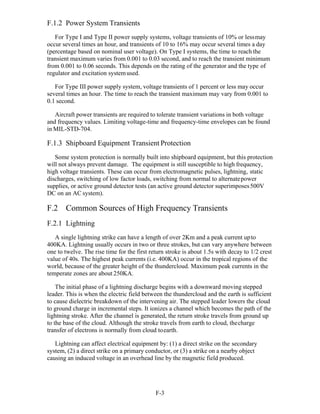 F-3 
F.1.2 Power System Transients
For Type I and Type II power supply systems, voltage transients of 10% or lessmay
occur several times an hour, and transients of 10 to 16% may occur several times a day
(percentage based on nominal user voltage). On Type I systems, the time to reach the
transient maximum varies from 0.001 to 0.03 second, and to reach the transient minimum
from 0.001 to 0.06 seconds. This depends on the rating of the generator and the type of
regulator and excitation systemused.
For Type III power supply system, voltage transients of 1 percent or less may occur
several times an hour. The time to reach the transient maximum may vary from 0.001 to
0.1 second.
Aircraft power transients are required to tolerate transient variations in both voltage
and frequency values. Limiting voltage-time and frequency-time envelopes can be found
in MIL-STD-704.
F.1.3 Shipboard Equipment Transient Protection
Some system protection is normally built into shipboard equipment, but this protection
will not always prevent damage. The equipment is still susceptible to high frequency,
high voltage transients. These can occur from electromagnetic pulses, lightning, static
discharges, switching of low factor loads, switching from normal to alternatepower
supplies, or active ground detector tests (an active ground detector superimposes500V
DC on an AC system).
F.2 Common Sources of High Frequency Transients
F.2.1 Lightning
A single lightning strike can have a length of over 2Km and a peak current upto
400KA. Lightning usually occurs in two or three strokes, but can vary anywhere between
one to twelve. The rise time for the first return stroke is about 1.5s with decay to 1/2 crest
value of 40s. The highest peak currents (i.e. 400KA) occur in the tropical regions of the
world, because of the greater height of the thundercloud. Maximum peak currents in the
temperate zones are about 250KA.
The initial phase of a lightning discharge begins with a downward moving stepped
leader. This is when the electric field between the thundercloud and the earth is sufficient
to cause dielectric breakdown of the intervening air. The stepped leader lowers the cloud
to ground charge in incremental steps. It ionizes a channel which becomes the path of the
lightning stroke. After the channel is generated, the return stroke travels from ground up
to the base of the cloud. Although the stroke travels from earth to cloud, thecharge
transfer of electrons is normally from cloud toearth.
Lightning can affect electrical equipment by: (1) a direct strike on the secondary
system, (2) a direct strike on a primary conductor, or (3) a strike on a nearby object
causing an induced voltage in an overhead line by the magnetic field produced.
 
