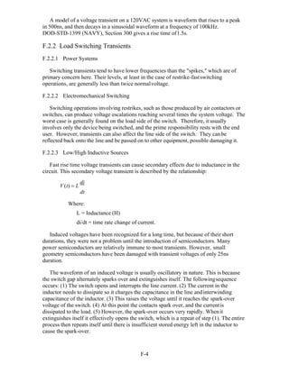 F-4 
A model of a voltage transient on a 120VAC system is waveform that rises to a peak
in 500ns, and then decays in a sinusoidal waveform at a frequency of 100kHz.
DOD-STD-1399 (NAVY), Section 300 gives a rise time of1.5s.
F.2.2 Load Switching Transients
F.2.2.1 Power Systems
Switching transients tend to have lower frequencies than the "spikes," which are of
primary concern here. Their levels, at least in the case of restrike-fastswitching
operations, are generally less than twice normalvoltage.
F.2.2.2 Electromechanical Switching
Switching operations involving restrikes, such as those produced by air contactors or
switches, can produce voltage escalations reaching several times the system voltage. The
worst case is generally found on the load side of the switch. Therefore, it usually
involves only the device being switched, and the prime responsibility rests with the end
user. However, transients can also affect the line side of the switch. They canbe
reflected back onto the line and be passed on to other equipment, possible damaging it.
F.2.2.3 Low/High Inductive Sources
Fast rise time voltage transients can cause secondary effects due to inductance in the
circuit. This secondary voltage transient is described by the relationship:
V(t)  L
di
dt
Where:
L = Inductance (H)
di/dt = time rate change of current.
Induced voltages have been recognized for a long time, but because of their short
durations, they were not a problem until the introduction of semiconductors. Many
power semiconductors are relatively immune to most transients. However, small
geometry semiconductors have been damaged with transient voltages of only 25ns
duration.
The waveform of an induced voltage is usually oscillatory in nature. This is because
the switch gap alternately sparks over and extinguishes itself. The followingsequence
occurs: (1) The switch opens and interrupts the line current. (2) The current in the
inductor needs to dissipate so it charges the capacitance in the line andinterwinding
capacitance of the inductor. (3) This raises the voltage until it reaches the spark-over
voltage of the switch. (4) At this point the contacts spark over, and the currentis
dissipated to the load. (5) However, the spark-over occurs very rapidly. Whenit
extinguishes itself it effectively opens the switch, which is a repeat of step (1). The entire
process then repeats itself until there is insufficient stored energy left in the inductor to
cause the spark-over.
 