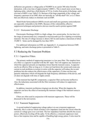F-6 
deflection can generate a voltage pulse of 50,000V/m at a point 300 miles fromthe
detonation, with a rise time of approximately 5,000V/s. This is much more severe than a
lightning strike, which has a field density of 3V/m, 6 miles from point of discharge, and a
rest time of 600V/s (see Table F-2). Because of the large magnitude of the voltage and
frequency spectrum of an EMP, there are basically no "off-the-shelf" R-C or L-C filters
that can effectively reduce or eliminate such an EMP.
Metal Oxide Semiconductor (MOS) circuits and small area geometry semiconductors
are especially vulnerable to the EMPs. Because of this vulnerability,effective
suppression techniques and protective devices must be used to protect against EMP.
F.2.2.5 Electrostatic Discharge
Electrostatic Discharge (ESD) is a high voltage, low current pulse. Its rise time is in
the range of nanoseconds (ns), compared to microseconds (s) for a lighting orswitching
transient. The rate of voltage increase is about 2 KV/ns and reaches a maximum of about
35,000 V. Some can be damaged by less than 100V.
For additional information on ESD, see Appendix E. A comparison between EMP,
lightning, and static discharge pulses is presented in Table F-.
F.3 Reducing the Transient Problem
F.3.1 Capacitive Filters
The primary method of suppressing transients is a low pass filter. The simplest form
of a filter is a capacitor in parallel with the DC input. This will suppress any transient to
which the capacitor presents an impedance lower than the transient source. Acapacitor
can be an effective filter as long as it: (1) does not load down the system and create any
current in-rush problems (a resistor in series with the capacitor will reduce the in-rush
problems but also reduces the effectiveness of the capacitor), (2) does not haveany
parasitic inductance which will degrade the high frequency admittance of the device, and
(3) does not degrade with time or ripple current.
If the transient has high DC components, a capacitor filter can become ineffective.
Also, the inductance associated with the filter resistance will reduce its suppression
effectiveness.
In addition, transient oscillations (ringing) can develop. When this happens,the
capacitor can have the effect of increasing the transient voltage if the transient sourceis
inductive.
Filters are often used in conjunction with transient suppressors. These will be
discussed in the next section.
F.3.2 Transient Suppressors
A second method of suppressing voltage spikes is to use a transient suppressor.
Basically, this is a device which switches a low impedance load into the circuit when the
current or voltage goes over a set limit. The low impedance load then absorbs the excess
power, effectively leveling off the spike. To be effective, a transient suppressor must
have a fast response time and be capable of handling high energy pulses. It also must be
 