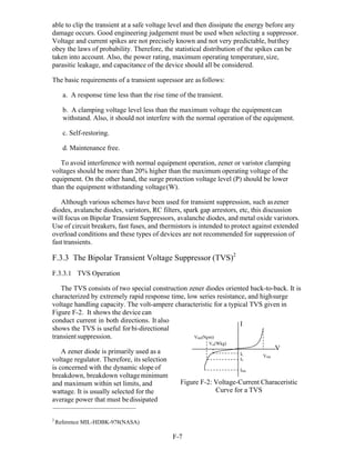 F-7 
able to clip the transient at a safe voltage level and then dissipate the energy before any
damage occurs. Good engineering judgement must be used when selecting a suppressor.
Voltage and current spikes are not precisely known and not very predictable, butthey
obey the laws of probability. Therefore, the statistical distribution of the spikes can be
taken into account. Also, the power rating, maximum operating temperature,size,
parasitic leakage, and capacitance of the device should all be considered.
The basic requirements of a transient supressor are asfollows:
a. A response time less than the rise time of the transient.
b. A clamping voltage level less than the maximum voltage the equipmentcan
withstand. Also, it should not interfere with the normal operation of the equipment.
c. Self-restoring.
d. Maintenance free.
To avoid interference with normal equipment operation, zener or varistor clamping
voltages should be more than 20% higher than the maximum operating voltage of the
equipment. On the other hand, the surge protection voltage level (P) should be lower
than the equipment withstanding voltage(W).
Although various schemes have been used for transient suppression, such aszener
diodes, avalanche diodes, varistors, RC filters, spark gap arrestors, etc, this discussion
will focus on Bipolar Transient Suppressors, avalanche diodes, and metal oxide varistors.
Use of circuit breakers, fast fuses, and thermistors is intended to protect against extended
overload conditions and these types of devices are not recommended for suppression of
fast transients.
F.3.3 The Bipolar Transient Voltage Suppressor (TVS)2
F.3.3.1 TVS Operation
The TVS consists of two special construction zener diodes oriented back-to-back. It is
characterized by extremely rapid response time, low series resistance, and highsurge
voltage handling capacity. The volt-ampere characteristic for a typical TVS given in
Figure F-2. It shows the device can
conduct current in both directions. It also
shows the TVS is useful forbi-directional
transient suppression.
A zener diode is primarily used as a
voltage regulator. Therefore, its selection
is concerned with the dynamic slope of
breakdown, breakdown voltageminimum
VBR(Nom)
Vm(Wkg)
I
IL
IT
ISM
V
VSM
and maximum within set limits, and
wattage. It is usually selected for the
average power that must bedissipated
Figure F-2: Voltage-Current Characeristic
Curve for a TVS
2
Reference MIL-HDBK-978(NASA)
 