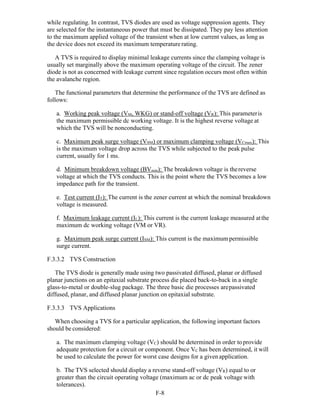 F-8 
while regulating. In contrast, TVS diodes are used as voltage suppression agents. They
are selected for the instantaneous power that must be dissipated. They pay less attention
to the maximum applied voltage of the transient when at low current values, as long as
the device does not exceed its maximum temperature rating.
A TVS is required to display minimal leakage currents since the clamping voltage is
usually set marginally above the maximum operating voltage of the circuit. The zener
diode is not as concerned with leakage current since regulation occurs most often within
the avalanche region.
The functional parameters that determine the performance of the TVS are defined as
follows:
a. Working peak voltage (VM, WKG) or stand-off voltage (VR): This parameteris
the maximum permissible dc working voltage. It is the highest reverse voltage at
which the TVS will be nonconducting.
c. Maximum peak surge voltage (VSM) or maximum clamping voltage (VCmax): This
is the maximum voltage drop across the TVS while subjected to the peak pulse
current, usually for 1 ms.
d. Minimum breakdown voltage (BVmin): The breakdown voltage is thereverse
voltage at which the TVS conducts. This is the point where the TVS becomes a low
impedance path for the transient.
e. Test current (IT): The current is the zener current at which the nominal breakdown
voltage is measured.
f. Maximum leakage current (IL): This current is the current leakage measured atthe
maximum dc working voltage (VM or VR).
g. Maximum peak surge current (ISM): This current is the maximum permissible
surge current.
F.3.3.2 TVS Construction
The TVS diode is generally made using two passivated diffused, planar or diffused
planar junctions on an epitaxial substrate process die placed back-to-back in a single
glass-to-metal or double-slug package. The three basic die processes arepassivated
diffused, planar, and diffused planar junction on epitaxial substrate.
F.3.3.3 TVS Applications
When choosing a TVS for a particular application, the following important factors
should be considered:
a. The maximum clamping voltage (VC) should be determined in order toprovide
adequate protection for a circuit or component. Once VC has been determined, it will
be used to calculate the power for worst case designs for a givenapplication.
b. The TVS selected should display a reverse stand-off voltage (VR) equal to or
greater than the circuit operating voltage (maximum ac or dc peak voltage with
tolerances).
 