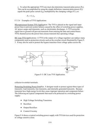F-9 
c. To select the appropriate TVS one must also determine transient pulse power (Pp).
This can be accomplished by using the simple definition; transient pulse power (Pp)
equals the peak pulse current (Ipp) multiplied by the clamping voltage (VC),or:
PP VC IPP
F.3.3.4 Examples of TVS Applications
Microprocessor System TVS Application: The TVS is placed on the signal and input
power lines to prevent system failures caused by the effect of switching power supplies,
AC power surges and transients, such as electrostatic discharges. A TVS acrossthe
signal line to ground will prevent transients from entering the data and control buses.
TVSs shunted across the power lines ensure transient-free operating voltage.
DC Line TVS Applications: A TVS in the output of a voltage regulator can replace many
components used as protection circuits such as the crowbar circuit illustrated by Figure F-
3. It may also be used to protect the bypass transistor from voltage spikes across the
Unregulated
DC
Voltage
Regulator
Regulated
DC
Figure F-3: DC Line TVS Application.
collector-to-emitter terminals.
Protecting Switching Power Supplies. A designer needs to protect against three types of
transients: load transients, line transients, and internally generated transients. Because
transients have high energy levels they cause improper operation and component failure.
The following are typical components that need to be protected in a switching power
supply:
 High Voltage Switching Transistors
 Rectifiers
 Output Rectifiers
 Control Circuitry
Figure F-4 shows a typical switching power supply with TVS devices used for protection
in voltage sensitive areas.
 