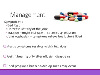 Management
Symptomatic
◦ Bed Rest
◦ Decrease activity of the joint
◦ Traction – might increase intra-articular pressure
◦ Joint Aspiration – symptoms relieve but is short-lived
Mostly symptoms resolves within few days
Weight bearing only after effusion disappears
Good prognosis but repeated episodes may occur
 