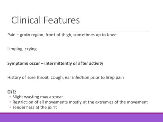 Clinical Features
Pain – groin region, front of thigh, sometimes up to knee
Limping, crying
Symptoms occur – intermittently or after activity
History of sore throat, cough, ear infection prior to limp pain
O/E:
◦ Slight wasting may appear
◦ Restriction of all movements mostly at the extremes of the movement
◦ Tenderness at the joint
 