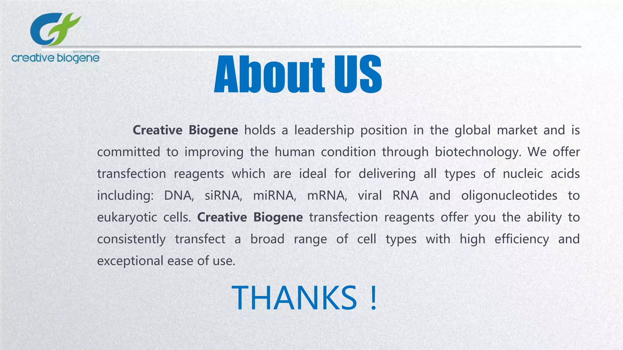 About US
Creative Biogene holds a leadership position in the global market and is
committed to improving the human condition through biotechnology. We offer
transfection reagents which are ideal for delivering all types of nucleic acids
including: DNA, siRNA, miRNA, mRNA, viral RNA and oligonucleotides to
eukaryotic cells. Creative Biogene transfection reagents offer you the ability to
consistently transfect a broad range of cell types with high efficiency and
exceptional ease of use.
THANKS！
 
