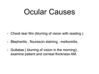Ocular Causes
• Check tear film (blurring of vision with reading )
• Blepharitis , flourescin staining , meibomitis.
• Guttatae ( blurring of vision in the morning) ,
examine patient and corneal thickness AM.
 