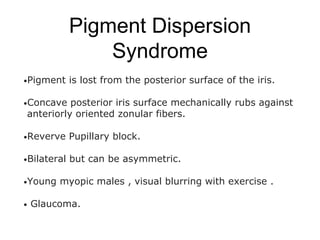 Pigment Dispersion
Syndrome
•Pigment is lost from the posterior surface of the iris.
•Concave posterior iris surface mechanically rubs against
anteriorly oriented zonular fibers.
•Reverve Pupillary block.
•Bilateral but can be asymmetric.
•Young myopic males , visual blurring with exercise .
• Glaucoma.
 