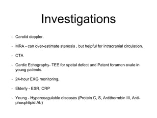 Investigations
• Carotid doppler.
• MRA - can over-estimate stenosis , but helpful for intracranial circulation.
• CTA
• Cardic Echography- TEE for spetal defect and Patent foramen ovale in
young patients.
• 24-hour EKG monitoring.
• Elderly - ESR, CRP
• Young - Hypercoagulable diseases (Protein C, S, Antithormbin III, Anti-
phosphlipid Ab)
 