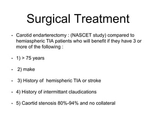 Surgical Treatment
• Carotid endarterectomy : (NASCET study) compared to
hemiaspheric TIA patients who will benefit if they have 3 or
more of the following :
• 1) > 75 years
• 2) make
• 3) History of hemispheric TIA or stroke
• 4) History of intermittant claudications
• 5) Caortid stenosis 80%-94% and no collateral
 