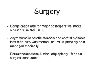 Surgery
• Complication rate for major post-operative stroke
was 2.1 % in NASCET.
• Asymptomatic carotid stenosis and carotid stenosis
less then 70% with monocular TVL is probably best
managed medically.
• Percutaneous trans-luminal angioplasty - for poor
surgical candidates.
 