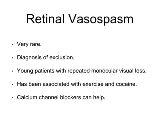 Retinal Vasospasm
• Very rare.
• Diagnosis of exclusion.
• Young patients with repeated monocular visual loss.
• Has been associated with exercise and cocaine.
• Calcium channel blockers can help.
 