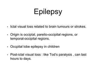 Epilepsy
• Ictal visual loss related to brain tumours or strokes.
• Origin is occiptal, pareito-occipital regions, or
temporal-occipital regions.
• Occpital lobe epilepsy in children
• Post-ictal visual loss : like Tod’s paralysis , can last
hours to days.
 