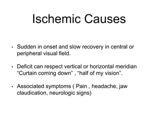 Ischemic Causes
• Sudden in onset and slow recovery in central or
peripheral visual field.
• Deficit can respect vertical or horizontal meridian
“Curtain coming down” , “half of my vision”.
• Associated symptoms ( Pain , headache, jaw
claudication, neurologic signs)
 