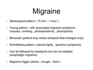 Migraine
• Stereotyped pattern ( 15 min - 1 hour )
• Young patient , with associated migraine symptoms
(nausea, vomiting , photosensitivity , phonophbia)
• Binocular (patient may notice temporal field changes only)
• Scilntillating pattern, colored lights, (positive symptoms).
• Can be followed by headache but can be isolated
(acephalgic migraine)
• Migraine trigger (stress , hunger , food )
 