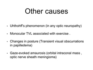 Other causes
• Uhthohff’s phenomenon (in any optic neuropathy)
• Monocular TVL associated with exercise .
• Changes in posture (Transient visual obscurrations
in papilledema)
• Gaze-evoked amaurosis (orbital intraconal mass ,
optic nerve sheath meningioma)
 