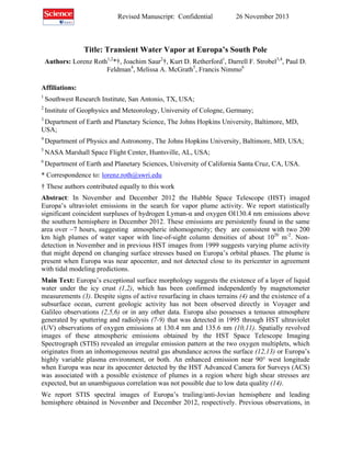 Revised Manuscript: Confidential

26 November 2013

Title: Transient Water Vapor at Europa’s South Pole
Authors: Lorenz Roth1,2*†, Joachim Saur2†, Kurt D. Retherford1, Darrell F. Strobel3,4, Paul D.
Feldman4, Melissa A. McGrath5, Francis Nimmo6
Affiliations:
1

Southwest Research Institute, San Antonio, TX, USA;

2

Institute of Geophysics and Meteorology, University of Cologne, Germany;

3

Department of Earth and Planetary Science, The Johns Hopkins University, Baltimore, MD,
USA;
4

Department of Physics and Astronomy, The Johns Hopkins University, Baltimore, MD, USA;

5

NASA Marshall Space Flight Center, Huntsville, AL, USA;

6

Department of Earth and Planetary Sciences, University of California Santa Cruz, CA, USA.

* Correspondence to: lorenz.roth@swri.edu
† These authors contributed equally to this work
Abstract: In November and December 2012 the Hubble Space Telescope (HST) imaged
Europa’s ultraviolet emissions in the search for vapor plume activity. We report statistically
significant coincident surpluses of hydrogen Lyman-α and oxygen OI130.4 nm emissions above
the southern hemisphere in December 2012. These emissions are persistently found in the same
area over ~7 hours, suggesting atmospheric inhomogeneity; they are consistent with two 200
km high plumes of water vapor with line-of-sight column densities of about 1020 m-2. Nondetection in November and in previous HST images from 1999 suggests varying plume activity
that might depend on changing surface stresses based on Europa’s orbital phases. The plume is
present when Europa was near apocenter, and not detected close to its pericenter in agreement
with tidal modeling predictions.
Main Text: Europa’s exceptional surface morphology suggests the existence of a layer of liquid
water under the icy crust (1,2), which has been confirmed independently by magnetometer
measurements (3). Despite signs of active resurfacing in chaos terrains (4) and the existence of a
subsurface ocean, current geologic activity has not been observed directly in Voyager and
Galileo observations (2,5,6) or in any other data. Europa also possesses a tenuous atmosphere
generated by sputtering and radiolysis (7-9) that was detected in 1995 through HST ultraviolet
(UV) observations of oxygen emissions at 130.4 nm and 135.6 nm (10,11). Spatially revolved
images of these atmospheric emissions obtained by the HST Space Telescope Imaging
Spectrograph (STIS) revealed an irregular emission pattern at the two oxygen multiplets, which
originates from an inhomogeneous neutral gas abundance across the surface (12,13) or Europa’s
highly variable plasma environment, or both. An enhanced emission near 90° west longitude
when Europa was near its apocenter detected by the HST Advanced Camera for Surveys (ACS)
was associated with a possible existence of plumes in a region where high shear stresses are
expected, but an unambiguous correlation was not possible due to low data quality (14).
We report STIS spectral images of Europa’s trailing/anti-Jovian hemisphere and leading
hemisphere obtained in November and December 2012, respectively. Previous observations, in

 