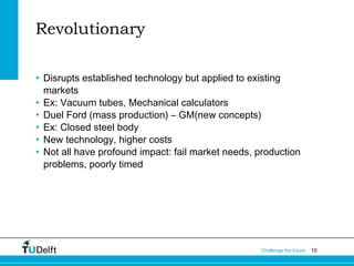 Revolutionary
• Disrupts established technology but applied to existing
markets
• Ex: Vacuum tubes, Mechanical calculators
• Duel Ford (mass production) – GM(new concepts)
• Ex: Closed steel body
• New technology, higher costs
• Not all have profound impact: fail market needs, production
problems, poorly timed

Challenge the future

10

 