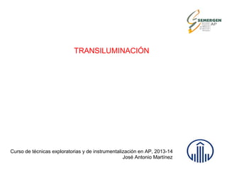 TRANSILUMINACIÓN
Curso de técnicas exploratorias y de instrumentalización en AP, 2013-14
José Antonio Martínez
 