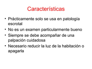 Características
• Prácticamente solo se usa en patología
escrotal
• No es un examen particularmente bueno
• Siempre se debe acompañar de una
palpación cuidadosa
• Necesario reducir la luz de la habitación o
apagarla
 