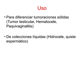 Uso
• Para diferenciar tumoraciones sólidas
(Tumor testicular, Hematocele,
Paquivaginalitis)
• De colecciones líquidas (Hidrocele, quiste
espermático)
 