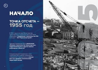 НАЧАЛО
ТОЧКА ОТСЧЕТА ―
1955 ГОД
955
В 1955 году в составе Министерства
транспортного строительства СССР было
образовано Управление строительства 10А
(сегодня ― АО «Трансинжстрой»)
Задачей Управления было увеличение
объемов строительства транспортных,
гидротехнических и других важных
инженерных объектов
Специализацией Управления стало
строительство сложных инженерных
сооружений с принципиально новыми
для того времени техническими
характеристиками
4
 