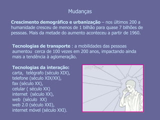 MudançasCrescimento demográfico e urbanização – nos últimos 200 a humanidade cresceu de menos de 1 bilhão para quase 7 bilhões de pessoas. Mais da metade do aumento aconteceu a partir de 1960.Tecnologias de transporte : a mobilidades das pessoas aumentou  cerca de 100 vezes em 200 anos, impactando ainda mais a tendência à aglomeração. Tecnologias da interação: carta,  telégrafo (século XIX), telefone (século XIX/XX), fax (século XX), celular ( século XX) internet  (século XX),web  (século  XX)web 2.0 (século XXI), internet móvel (século XXI).