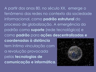 A partir dos anos 80, no século XX,  emerge o fenômeno das redes no contexto da sociedade informacional, como padrão estrutural do processo de globalização. A emergência do padrão como suporte (rede tecnológica) e como padrão para ações descentralizadas e coordenadas à distânciatem íntima vinculação com  a revolução provocadapelas tecnologias de comunicação e informática. 