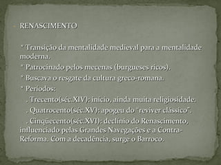 - RENASCIMENTORENASCIMENTO
* Transição da mentalidade medieval para a mentalidade* Transição da mentalidade medieval para a mentalidade
moderna.moderna.
* Patrocinado pelos mecenas (burgueses ricos).* Patrocinado pelos mecenas (burgueses ricos).
* Buscava o resgate da cultura greco-romana.* Buscava o resgate da cultura greco-romana.
* Períodos:* Períodos:
. Trecento(séc.XIV): início, ainda muita religiosidade.. Trecento(séc.XIV): início, ainda muita religiosidade.
. Quatrocento(séc.XV): apogeu do “reviver clássico”.. Quatrocento(séc.XV): apogeu do “reviver clássico”.
. Cinqüecento(séc.XVI): declínio do Renascimento,. Cinqüecento(séc.XVI): declínio do Renascimento,
influenciado pelas Grandes Navegações e a Contra-influenciado pelas Grandes Navegações e a Contra-
Reforma. Com a decadência, surge o Barroco.Reforma. Com a decadência, surge o Barroco.
 