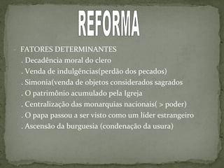 - FATORES DETERMINANTES
. Decadência moral do clero
. Venda de indulgências(perdão dos pecados)
. Simonia(venda de objetos considerados sagrados
. O patrimônio acumulado pela Igreja
. Centralização das monarquias nacionais( > poder)
. O papa passou a ser visto como um líder estrangeiro
. Ascensão da burguesia (condenação da usura)
 