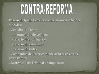 - Reação da Igreja Católica contra as novas religiões.Reação da Igreja Católica contra as novas religiões.
- Medidas:Medidas:
. Concílio de Trento. Concílio de Trento
- manutenção do celibato- manutenção do celibato
- criação dos seminários- criação dos seminários
- criação do catecismo- criação do catecismo
- criação do Índex- criação do Índex
. Companhia de Jesus: combate às heresias e aos. Companhia de Jesus: combate às heresias e aos
protestantesprotestantes
. Reativação do Tribunal da Inquisição. Reativação do Tribunal da Inquisição
 