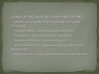 - CONSEQÜÊNCIAS DA REFORMA PROTESTANTECONSEQÜÊNCIAS DA REFORMA PROTESTANTE
. Quebra da unidade do Cristianismo na Europa. Quebra da unidade do Cristianismo na Europa
Ocidental.Ocidental.
. Fortalecimento das monarquias nacionais.. Fortalecimento das monarquias nacionais.
. Estímulo ao desenvolvimento capitalista.. Estímulo ao desenvolvimento capitalista.
. Impulso à alfabetização(mais leitura).. Impulso à alfabetização(mais leitura).
. Maior intolerância religiosa, tanto católica como. Maior intolerância religiosa, tanto católica como
protestante.protestante.
. Impedimento ao livre desenvolvimento das ciências.. Impedimento ao livre desenvolvimento das ciências.
 