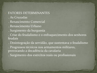 - FATORES DETERMINANTES
. As Cruzadas
. Renascimento Comercial
. Renascimento Urbano
. Surgimento da burguesia
. Crise do feudalismo e o enfraquecimento dos senhores
feudais
. Desintegração da servidão, que sustentava o feudalismo
. Progressos técnicos nos armamentos militares,
provocando a decadência da cavalaria
. Surgimento dos exércitos reais ou profissionais
 