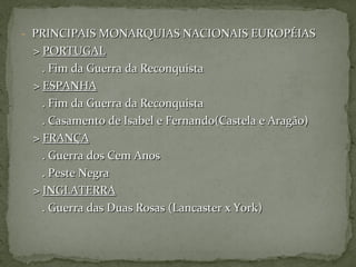 - PRINCIPAIS MONARQUIAS NACIONAIS EUROPÉIASPRINCIPAIS MONARQUIAS NACIONAIS EUROPÉIAS
>> PORTUGALPORTUGAL
. Fim da Guerra da Reconquista. Fim da Guerra da Reconquista
>> ESPANHAESPANHA
. Fim da Guerra da Reconquista. Fim da Guerra da Reconquista
. Casamento de Isabel e Fernando(Castela e Aragão). Casamento de Isabel e Fernando(Castela e Aragão)
>> FRANÇAFRANÇA
. Guerra dos Cem Anos. Guerra dos Cem Anos
. Peste Negra. Peste Negra
>> INGLATERRAINGLATERRA
. Guerra das Duas Rosas (Lancaster x York). Guerra das Duas Rosas (Lancaster x York)
 