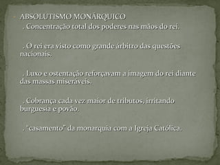- ABSOLUTISMO MONÁRQUICOABSOLUTISMO MONÁRQUICO
. Concentração total dos poderes nas mãos do rei.. Concentração total dos poderes nas mãos do rei.
. O rei era visto como grande árbitro das questões. O rei era visto como grande árbitro das questões
nacionais.nacionais.
. Luxo e ostentação reforçavam a imagem do rei diante. Luxo e ostentação reforçavam a imagem do rei diante
das massas miseráveis.das massas miseráveis.
. Cobrança cada vez maior de tributos, irritando. Cobrança cada vez maior de tributos, irritando
burguesia e povão.burguesia e povão.
. “casamento” da monarquia com a Igreja Católica.. “casamento” da monarquia com a Igreja Católica.
 