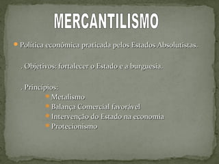 Política econômica praticada pelos Estados Absolutistas.Política econômica praticada pelos Estados Absolutistas.
. Objetivos: fortalecer o Estado e a burguesia.. Objetivos: fortalecer o Estado e a burguesia.
. Princípios:. Princípios:
MetalismoMetalismo
Balança Comercial favorávelBalança Comercial favorável
Intervenção do Estado na economiaIntervenção do Estado na economia
ProtecionismoProtecionismo
 