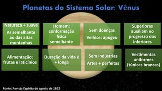 Planetas do Sistema Solar: Vênus
Natureza + suave
Ar semelhante
ao das altas
montanhas
Homem:
conformação
física
semelhante
Sem doenças
Velhice: apogeu
Superiores
auxiliam no
progresso dos
inferiores
Alimentação:
frutas e laticínios
Duração da vida é
+ longa
Sem indústrias
Artes + perfeitas
Vestimentas
uniformes
(túnicas brancas)
Fonte: Revista Espírita de agosto de 1862
 