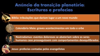 Anúncio da transição planetária:
Escrituras e profecias
Bíblia: tribulações que dariam lugar a um novo mundo
Calendário Maia: graves acontecimentos em todo o orbe
Nostradamus: eventos dolorosos se abateriam sobre os seres
humanos caso prosseguissem com comportamentos desequilibrados
Jesus: profecias contadas pelos evangelistas
 