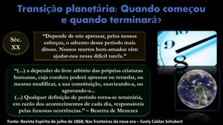 Transição planetária: Quando começou
e quando terminará?
Fonte: Revista Espírita de julho de 1868; Nas fronteiras da nova era – Suely Caldas Schubert
“Depende de nós apressar, pelos nossos
esforços, o advento desse período mais
ditoso. Nossos mortos bem-amados vêm
ajudar-nos nessa difícil tarefa.”
“(...) a depender do livre arbítrio das próprias criaturas
humanas, cuja conduta poderá apressar ou retardar, ou
mesmo modificar, a sua constituição, suavizando-a, ou
agravando-a...
(...) Qualquer definição de período torna-se temerária,
em razão dos acontecimentos de cada dia, responsáveis
pelas funestas ocorrências.” – Bezerra de Menezes
Séc.
XX
 