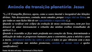 “(...) O Evangelho floresce, agora, como a seara imortal e inesgotável das bênçãos
divinas. Não descansemos, contudo, meus amados, porque tempo virá na Terra, em
que todas as suas lições hão de ser espezinhadas e esquecidas (...).
Quando se verificar este eclipse da evolução de meus ensinamentos, nem por isso
deixarei de amar intensamente o rebanho das minhas ovelhas tremalhadas do
aprisco! (...).
Quando a escuridão se fizer mais profunda nos corações da Terra, determinando a
utilização de todos os progressos humanos para o extermínio, para a miséria e para
a morte, derramarei minha luz sobre a carne e todos os que vibrarem com o meu
reino e confiarem nas minhas promessas, ouvirão as nossas vozes e apelos
santificadores!
Anúncio da transição planetária: Jesus
Fonte: Há dois mil anos – Emmanuel e Chico Xavier
 
