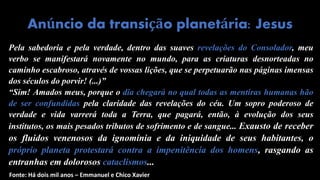 Pela sabedoria e pela verdade, dentro das suaves revelações do Consolador, meu
verbo se manifestará novamente no mundo, para as criaturas desnorteadas no
caminho escabroso, através de vossas lições, que se perpetuarão nas páginas imensas
dos séculos do porvir! (...)”
“Sim! Amados meus, porque o dia chegará no qual todas as mentiras humanas hão
de ser confundidas pela claridade das revelações do céu. Um sopro poderoso de
verdade e vida varrerá toda a Terra, que pagará, então, à evolução dos seus
institutos, os mais pesados tributos de sofrimento e de sangue... Exausto de receber
os fluidos venenosos da ignomínia e da iniquidade de seus habitantes, o
próprio planeta protestará contra a impenitência dos homens, rasgando as
entranhas em dolorosos cataclismos...
Anúncio da transição planetária: Jesus
Fonte: Há dois mil anos – Emmanuel e Chico Xavier
 