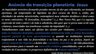 As impiedades terrestres formarão pesadas nuvens de dor que rebentarão, no instante
oportuno, em tempestades de lágrimas na face escura da Terra e, então, das
claridades da minha misericórdia, contemplarei meu rebanho desditoso e direi como
os meus emissários: ‘Ó Jerusalém, Jerusalém’! (...) Mas Nosso Pai, que é a sagrada
expressão de todo o amor e de toda a sabedoria, não quer que se perca uma só de suas
criaturas, transviadas nas tenebrosas sendas da impiedade! (...)
Trabalharemos com amor, na oficina dos séculos por vindouros, reorganizaremos
todos os elementos destruídos, examinaremos detidamente todas as ruínas buscando o
material passível de novo aproveitamento e, quando as instituições terrestres
reajustarem a sua vida na fraternidade e no bem, na paz e na justiça, depois da
seleção natural dos Espíritos e dentro das convulsões renovadoras da vida planetária,
organizaremos para o mundo um novo ciclo evolutivo, consolidando, com as divinas
verdades do Consolador, os progressos definitivos do homem espiritual.”
Anúncio da transição planetária: Jesus
Fonte: Há dois mil anos – Emmanuel e Chico Xavier
 