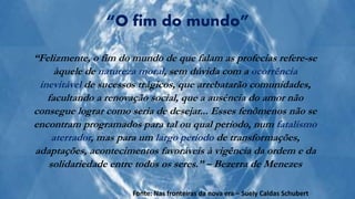 “Felizmente, o fim do mundo de que falam as profecias refere-se
àquele de natureza moral, sem dúvida com a ocorrência
inevitável de sucessos trágicos, que arrebatarão comunidades,
facultando a renovação social, que a ausência do amor não
consegue lograr como seria de desejar... Esses fenômenos não se
encontram programados para tal ou qual período, num fatalismo
aterrador, mas para um largo período de transformações,
adaptações, acontecimentos favoráveis à vigência da ordem e da
solidariedade entre todos os seres.” – Bezerra de Menezes
“O fim do mundo”
Fonte: Nas fronteiras da nova era – Suely Caldas Schubert
 