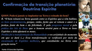Q1019. Poderá jamais se implantar na Terra o reinado do bem?
R. “O bem reinará na Terra quando entre os Espíritos que a vêm habitar,
os bons predominarem, porque, então, farão que aí reinem o amor e a
justiça, fonte do bem e da felicidade. É pelo progresso moral e pela
prática das leis de Deus que o homem atrairá para a Terra os bons
Espíritos e dela afastará os maus.
Predita foi a transformação da Humanidade e vos avizinhais do momento
em que se dará (...) Essa transformação se verificará por meio da
encarnação de Espíritos melhores, que constituirão na Terra uma
geração nova.”
Confirmação da transição planetária:
Doutrina Espírita
Fonte: O Livro dos Espíritos
 
