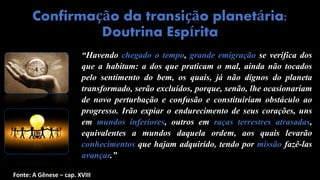 “Havendo chegado o tempo, grande emigração se verifica dos
que a habitam: a dos que praticam o mal, ainda não tocados
pelo sentimento do bem, os quais, já não dignos do planeta
transformado, serão excluídos, porque, senão, lhe ocasionariam
de novo perturbação e confusão e constituiriam obstáculo ao
progresso. Irão expiar o endurecimento de seus corações, uns
em mundos inferiores, outros em raças terrestres atrasadas,
equivalentes a mundos daquela ordem, aos quais levarão
conhecimentos que hajam adquirido, tendo por missão fazê-las
avançar.”
Confirmação da transição planetária:
Doutrina Espírita
Fonte: A Gênese – cap. XVIII
 