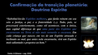 “Substitui-los-ão Espíritos melhores, que farão reinem em seu
seio a justiça, a paz e a fraternidade (...). Tudo, pois, se
processará exteriormente, como sói acontecer, com a única,
mas capital diferença de que uma parte dos Espíritos que
encarnavam na Terra aí não mais tornarão a encarnar. Em
cada criança que nascer, em vez de um Espírito atrasado e
inclinado ao mal, que antes nela encarnaria, virá um Espírito
mais adiantado e propenso ao bem.”
Confirmação da transição planetária:
Doutrina Espírita
Fonte: A Gênese – cap. XVIII
 