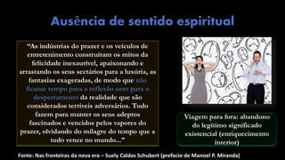 Fonte: Nas fronteiras da nova era – Suely Caldas Schubert (prefacio de Manoel P. Miranda)
Ausência de sentido espiritual
“As indústrias do prazer e os veículos de
entretenimento construíram os mitos da
felicidade inexaurível, apaixonando e
arrastando os seus sectários para a luxúria, as
fantasias exageradas, de modo que não
ficasse tempo para a reflexão nem para o
despertamento da realidade que são
considerados terríveis adversários. Tudo
fazem para manter os seus adeptos
fascinados e vencidos pelos vapores do
prazer, olvidando do milagre do tempo que a
tudo vence no mundo...”
Viagem para fora: abandono
do legítimo significado
existencial (enriquecimento
interior)
 