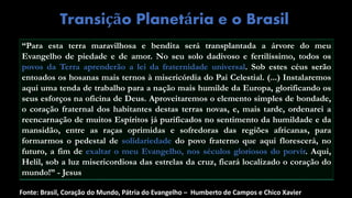 Transição Planetária e o Brasil
“Para esta terra maravilhosa e bendita será transplantada a árvore do meu
Evangelho de piedade e de amor. No seu solo dadivoso e fertilíssimo, todos os
povos da Terra aprenderão a lei da fraternidade universal. Sob estes céus serão
entoados os hosanas mais ternos à misericórdia do Pai Celestial. (...) Instalaremos
aqui uma tenda de trabalho para a nação mais humilde da Europa, glorificando os
seus esforços na oficina de Deus. Aproveitaremos o elemento simples de bondade,
o coração fraternal dos habitantes destas terras novas, e, mais tarde, ordenarei a
reencarnação de muitos Espíritos já purificados no sentimento da humildade e da
mansidão, entre as raças oprimidas e sofredoras das regiões africanas, para
formarmos o pedestal de solidariedade do povo fraterno que aqui florescerá, no
futuro, a fim de exaltar o meu Evangelho, nos séculos gloriosos do porvir. Aqui,
Helil, sob a luz misericordiosa das estrelas da cruz, ficará localizado o coração do
mundo!” - Jesus
Fonte: Brasil, Coração do Mundo, Pátria do Evangelho – Humberto de Campos e Chico Xavier
 