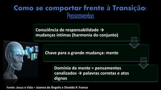 Como se comportar frente à Transição:
Pensamentos
Fonte: Jesus e Vida – Joanna de Ângelis e Divaldo P. Franco
Consciência de responsabilidade →
mudanças íntimas (harmonia do conjunto)
Chave para a grande mudança: mente
Domínio da mente = pensamentos
canalizados → palavras corretas e atos
dignos
 